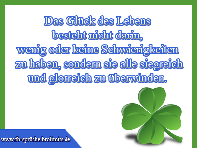 Das Glück des Lebens besteht nicht darin, wenig oder keine Schwierigkeiten zu haben, sondern sie alle siegreich und glorreich zu überwinden.